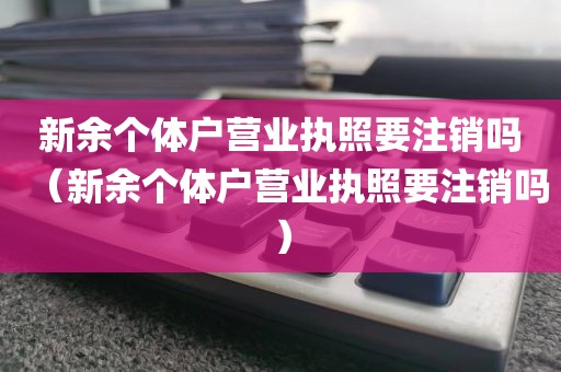 新余个体户营业执照要注销吗（新余个体户营业执照要注销吗）