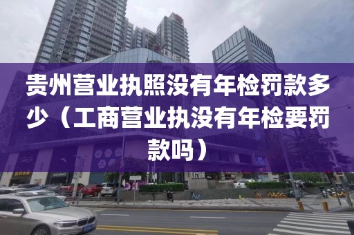 贵州营业执照没有年检罚款多少（工商营业执没有年检要罚款吗）