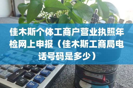 佳木斯个体工商户营业执照年检网上申报（佳木斯工商局电话号码是多少）