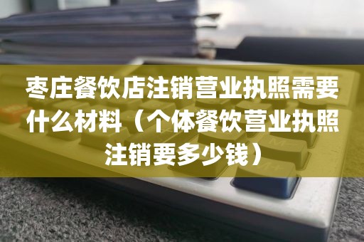 枣庄餐饮店注销营业执照需要什么材料（个体餐饮营业执照注销要多少钱）