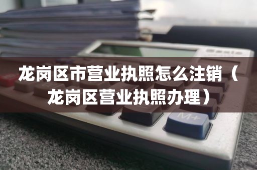 龙岗区市营业执照怎么注销（龙岗区营业执照办理）