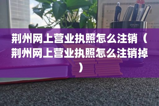 荆州网上营业执照怎么注销(荆州网上营业执照怎么注销掉)