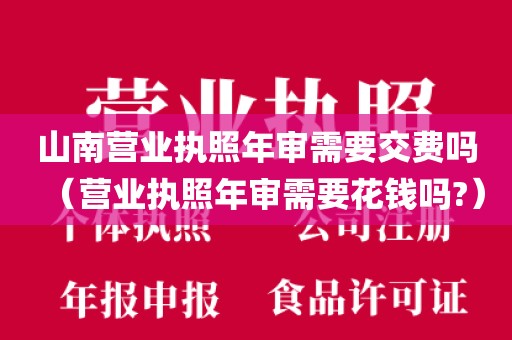 山南营业执照年审需要交费吗（营业执照年审需要花钱吗?）