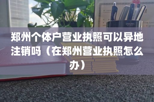郑州个体户营业执照可以异地注销吗（在郑州营业执照怎么办）
