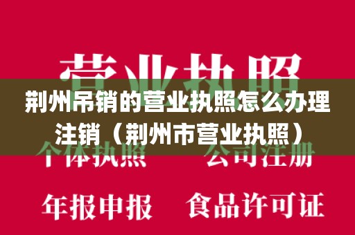 荆州吊销的营业执照怎么办理注销(荆州市营业执照)