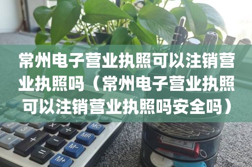 常州电子营业执照可以注销营业执照吗（常州电子营业执照可以注销营业执照吗安全吗）
