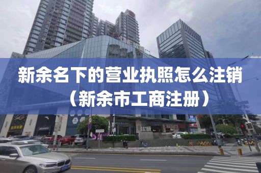 新余名下的营业执照怎么注销（新余市工商注册）