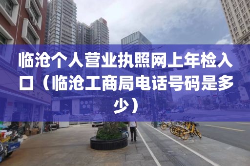 临沧个人营业执照网上年检入口（临沧工商局电话号码是多少）