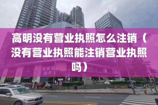 高明没有营业执照怎么注销（没有营业执照能注销营业执照吗）