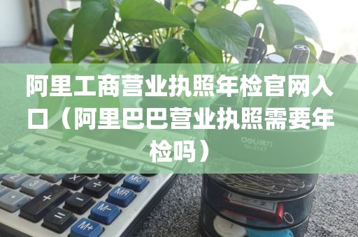 阿里工商营业执照年检官网入口(阿里巴巴营业执照需要年检吗)