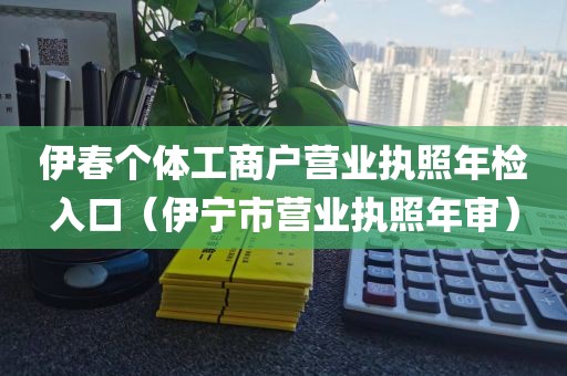 伊春个体工商户营业执照年检入口(伊宁市营业执照年审)