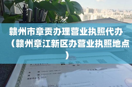 赣州市章贡办理营业执照代办（赣州章江新区办营业执照地点）