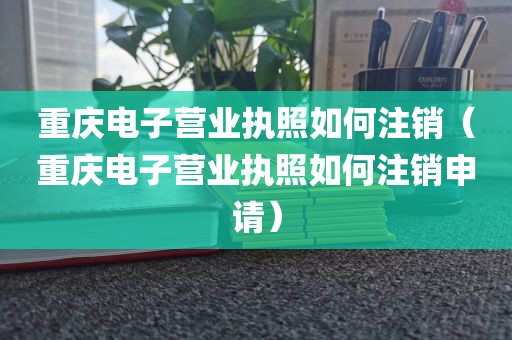 重庆电子营业执照如何注销（重庆电子营业执照如何注销申请）
