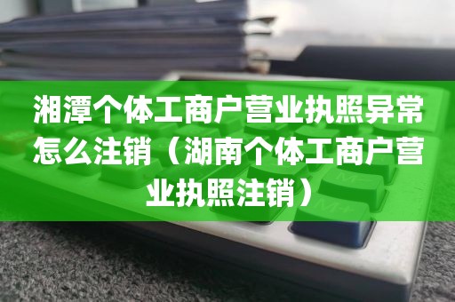 湘潭个体工商户营业执照异常怎么注销(湖南个体工商户营业执照注销)