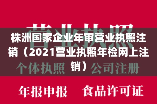 株洲国家企业年审营业执照注销(2021营业执照年检网上注销)