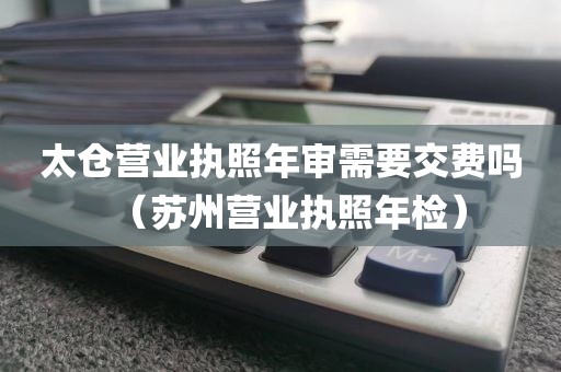 太仓营业执照年审需要交费吗（苏州营业执照年检）