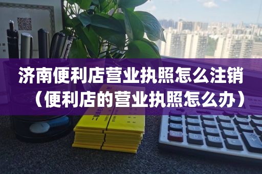 济南便利店营业执照怎么注销（便利店的营业执照怎么办）