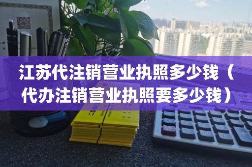 江苏代注销营业执照多少钱（代办注销营业执照要多少钱）