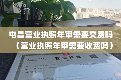 屯昌营业执照年审需要交费吗（营业执照年审需要收费吗）