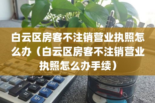 白云区房客不注销营业执照怎么办（白云区房客不注销营业执照怎么办手续）