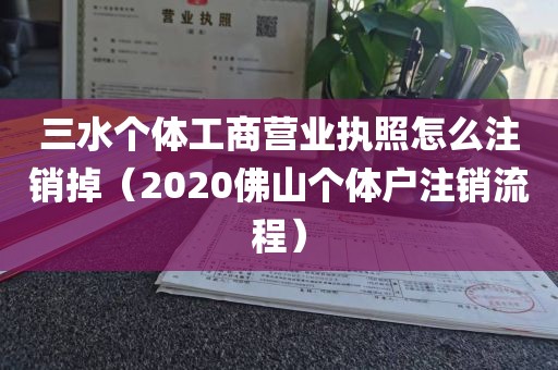 三水个体工商营业执照怎么注销掉（2020佛山个体户注销流程）
