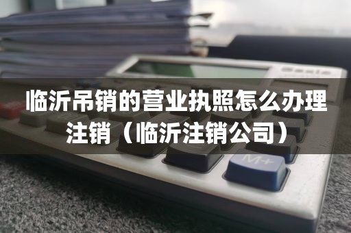 临沂吊销的营业执照怎么办理注销（临沂注销公司）