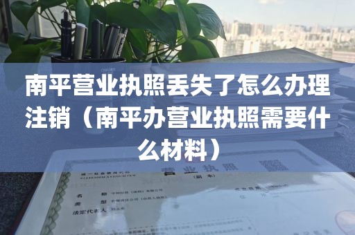 南平营业执照丢失了怎么办理注销（南平办营业执照需要什么材料）
