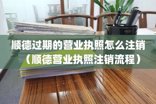 顺德过期的营业执照怎么注销（顺德营业执照注销流程）