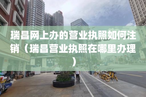 瑞昌网上办的营业执照如何注销（瑞昌营业执照在哪里办理）