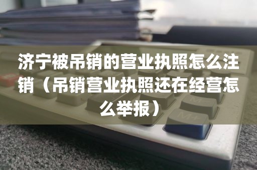 济宁被吊销的营业执照怎么注销（吊销营业执照还在经营怎么举报）