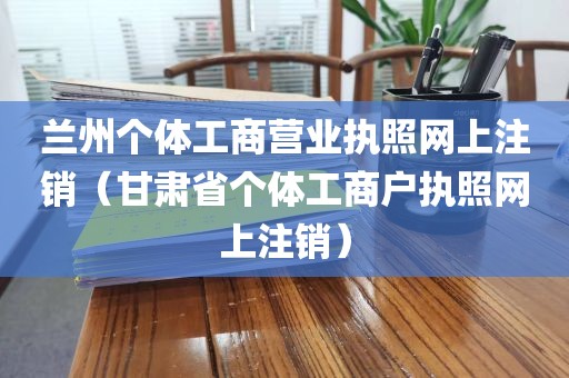 兰州个体工商营业执照网上注销（甘肃省个体工商户执照网上注销）