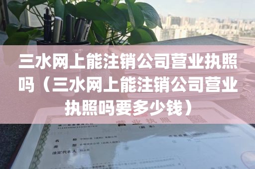 三水网上能注销公司营业执照吗（三水网上能注销公司营业执照吗要多少钱）