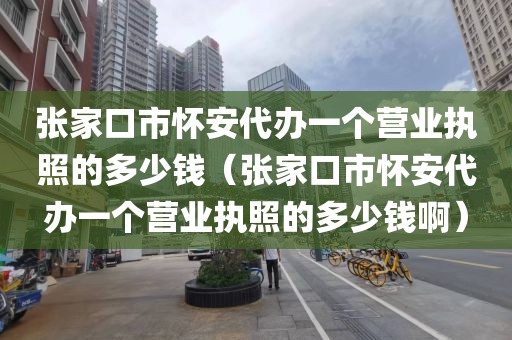 张家口市怀安代办一个营业执照的多少钱（张家口市怀安代办一个营业执照的多少钱啊）