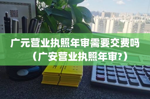 广元营业执照年审需要交费吗（广安营业执照年审?）