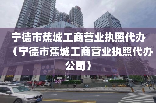 宁德市蕉城工商营业执照代办(宁德市蕉城工商营业执照代办公司)
