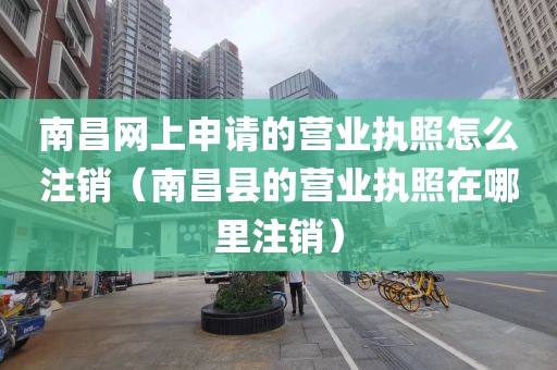 南昌网上申请的营业执照怎么注销（南昌县的营业执照在哪里注销）