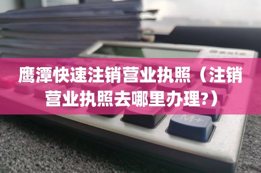 鹰潭快速注销营业执照（注销营业执照去哪里办理?）