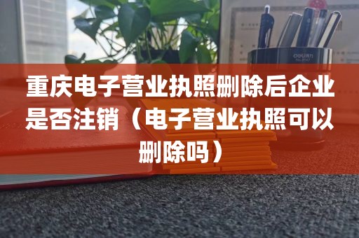 重庆电子营业执照删除后企业是否注销(电子营业执照可以删除吗)