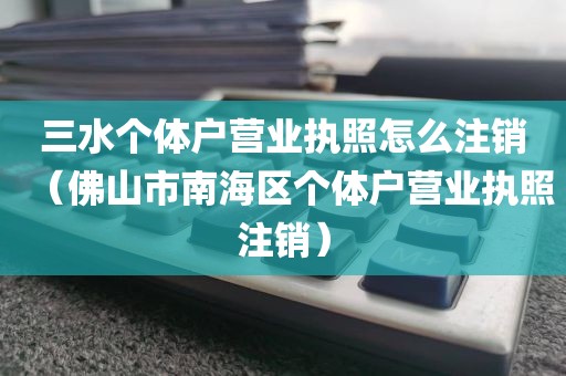 三水个体户营业执照怎么注销(佛山市南海区个体户营业执照注销)