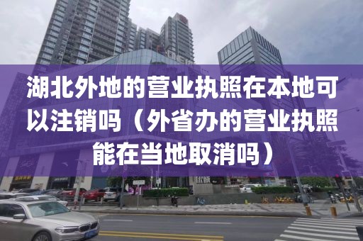 湖北外地的营业执照在本地可以注销吗（外省办的营业执照能在当地取消吗）