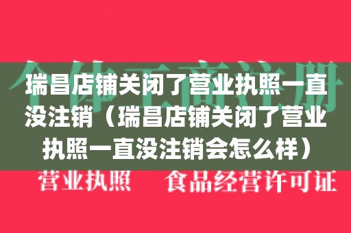 瑞昌店铺关闭了营业执照一直没注销（瑞昌店铺关闭了营业执照一直没注销会怎么样）