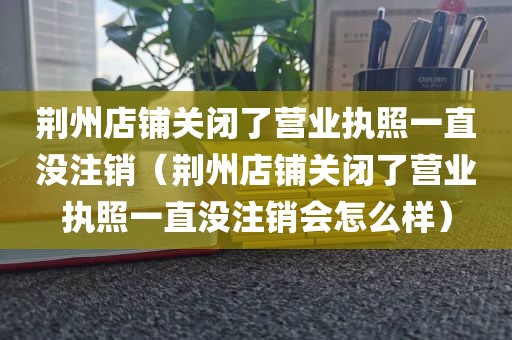 荆州店铺关闭了营业执照一直没注销(荆州店铺关闭了营业执照一直没注销会怎么样)