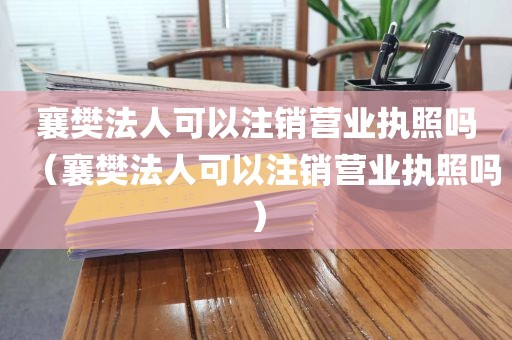 襄樊法人可以注销营业执照吗（襄樊法人可以注销营业执照吗）