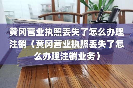 黄冈营业执照丢失了怎么办理注销(黄冈营业执照丢失了怎么办理注销业务)