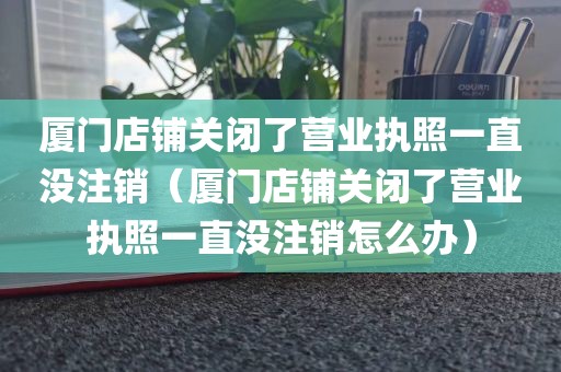 厦门店铺关闭了营业执照一直没注销(厦门店铺关闭了营业执照一直没注销怎么办)