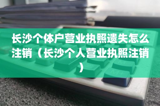 长沙个体户营业执照遗失怎么注销（长沙个人营业执照注销）