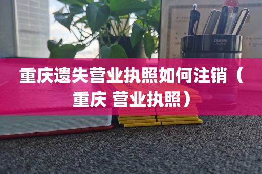 重庆遗失营业执照如何注销(重庆 营业执照)