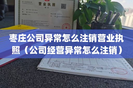 枣庄公司异常怎么注销营业执照（公司经营异常怎么注销）