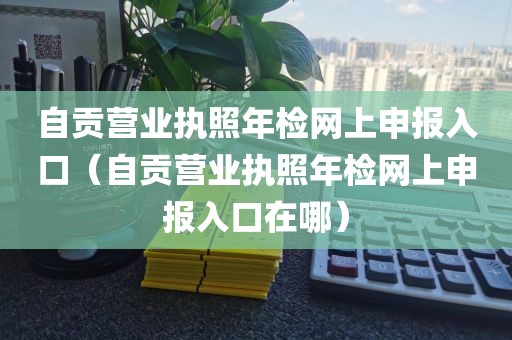 自贡营业执照年检网上申报入口（自贡营业执照年检网上申报入口在哪）