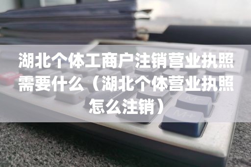 湖北个体工商户注销营业执照需要什么（湖北个体营业执照怎么注销）
